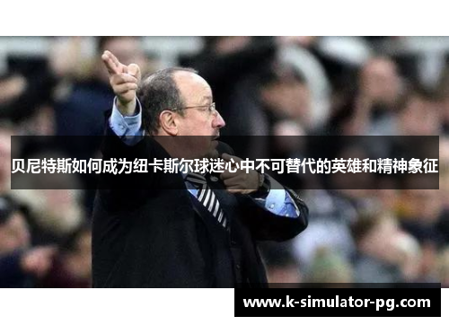贝尼特斯如何成为纽卡斯尔球迷心中不可替代的英雄和精神象征 贝尼特斯如何成为纽卡斯尔球迷心中不可替代的英雄和精神象征