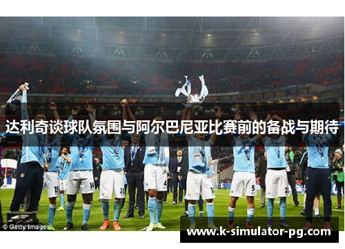 达利奇谈球队氛围与阿尔巴尼亚比赛前的备战与期待 达利奇谈球队氛围与阿尔巴尼亚比赛前的备战与期待