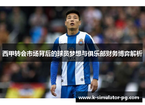 西甲转会市场背后的球员梦想与俱乐部财务博弈解析 西甲转会市场背后的球员梦想与俱乐部财务博弈解析