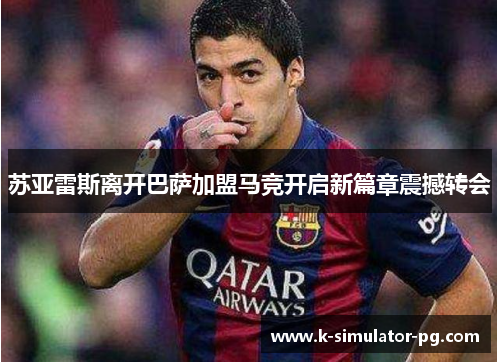 苏亚雷斯离开巴萨加盟马竞开启新篇章震撼转会 苏亚雷斯离开巴萨加盟马竞开启新篇章震撼转会