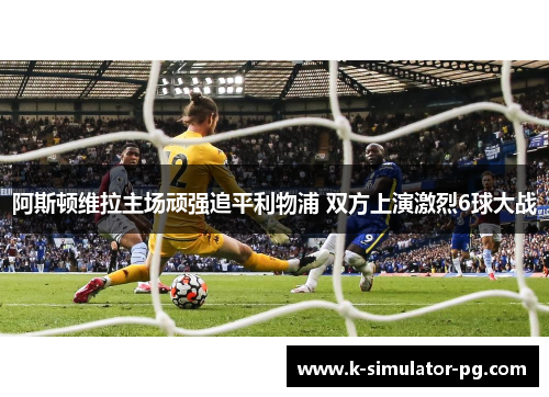 阿斯顿维拉主场顽强追平利物浦 双方上演激烈6球大战 阿斯顿维拉主场顽强追平利物浦 双方上演激烈6球大战