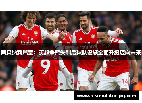 阿森纳新篇章：英超争冠失利后球队设施全面升级迈向未来