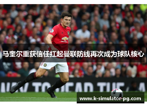 马奎尔重获信任扛起曼联防线再次成为球队核心