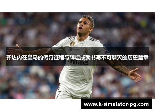 齐达内在皇马的传奇征程与辉煌成就书写不可磨灭的历史篇章