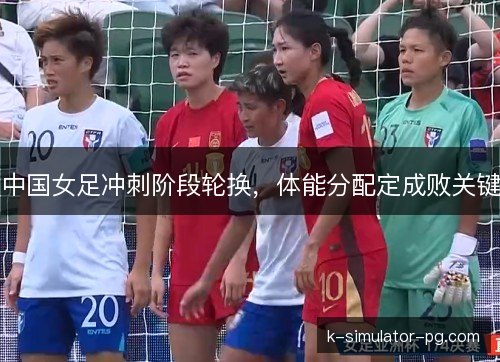 中国女足冲刺阶段轮换,体能分配定成败关键 中国女足冲刺阶段轮换,体能分配定成败关键